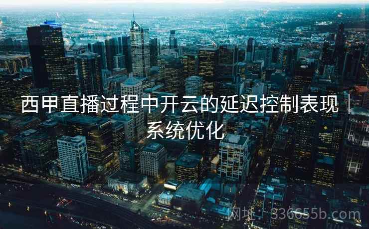 西甲直播过程中开云的延迟控制表现｜系统优化