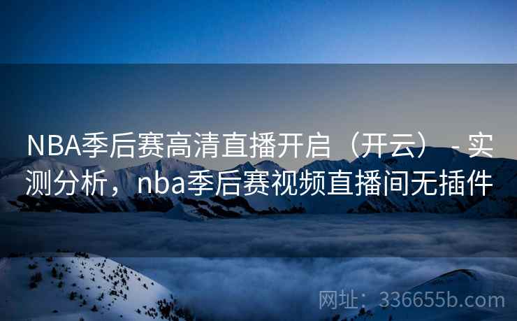 NBA季后赛高清直播开启(开云) - 实测分析,nba季后赛视频直播间无插件