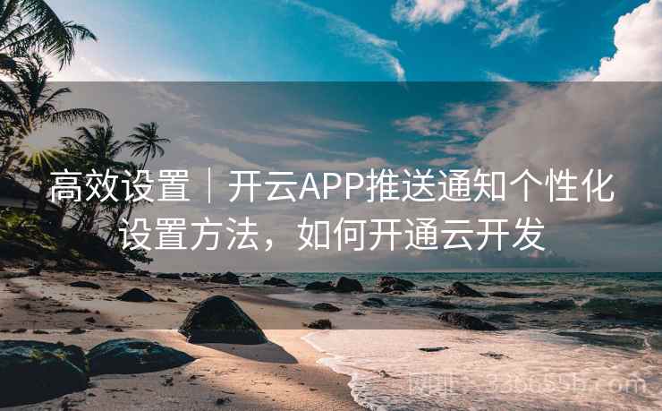 高效设置|开云APP推送通知个性化设置方法,如何开通云开发