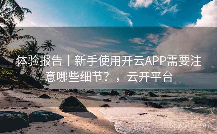 体验报告|新手使用开云APP需要注意哪些细节?,云开平台