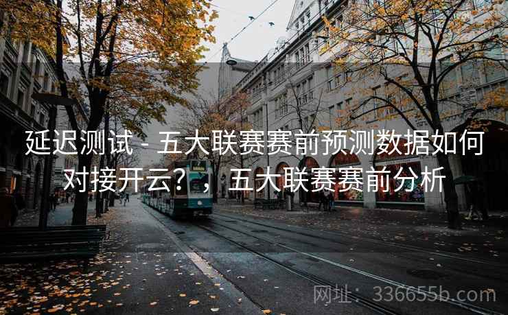 延迟测试 - 五大联赛赛前预测数据如何对接开云?,五大联赛赛前分析