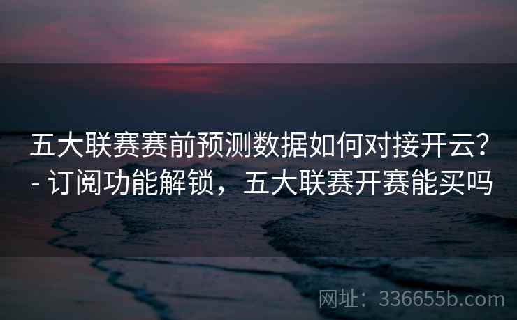 五大联赛赛前预测数据如何对接开云? - 订阅功能解锁,五大联赛开赛能买吗