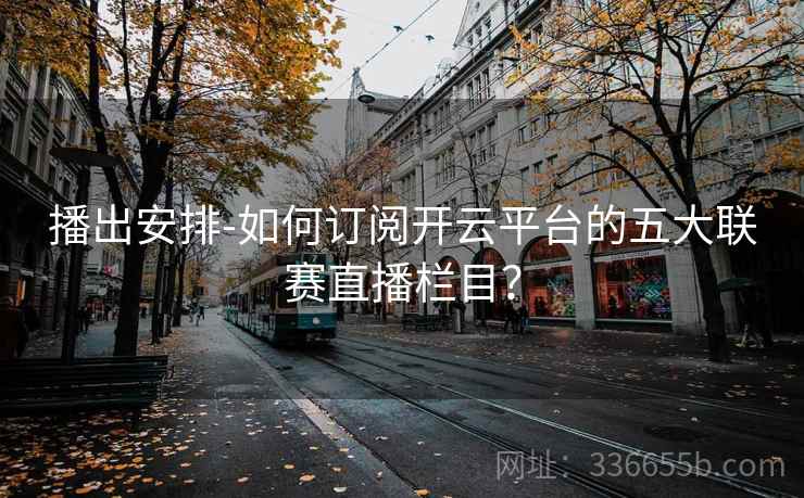 播出安排-如何订阅开云平台的五大联赛直播栏目? 第2张 播出安排-如何订阅开云平台的五大联赛直播栏目? 第2张
