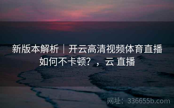 新版本解析|开云高清视频体育直播如何不卡顿?,云 直播
