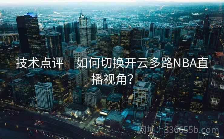 技术点评|如何切换开云多路NBA直播视角? 第2张 技术点评|如何切换开云多路NBA直播视角? 第2张